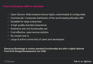 Totara: Enterprise LMS for business
− Open Source: Multi-instance hence highly customisable & configurable
− Commercial / Corporate distribution of the world leading Moodle LMS
− Scalable for large enterprises
− A high quality branded experience
− Extensive and rich functionality set
− Cost effective, open-source solution
− No vendor lock in
− Large & active community of users and developers
Samsung Backstage is mainly standard functionality but with a highly tailored
Front End Design/Development (via CSS)
Talk to us: @kineo
 