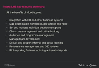 Totara LMS key features summary:
All the benefits of Moodle, plus:
• Integration with HR and other business systems
• Map organisation hierarchies, job families and roles
• Set and manage individual development plans
• Classroom management and online booking
• Audience and programme management
• Manage team development
• Deliver and support informal and social learning
• Performance management and 360 reviews
• Rich reporting features including automated reports
Talk to us: @kineo
 