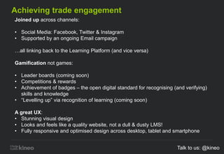 Achieving trade engagement
Joined up across channels:
• Social Media: Facebook, Twitter & Instagram
• Supported by an ongoing Email campaign
…all linking back to the Learning Platform (and vice versa)
Gamification not games:
• Leader boards (coming soon)
• Competitions & rewards
• Achievement of badges – the open digital standard for recognising (and verifying)
skills and knowledge
• “Levelling up” via recognition of learning (coming soon)
A great UX:
• Stunning visual design
• Looks and feels like a quality website, not a dull & dusty LMS!
• Fully responsive and optimised design across desktop, tablet and smartphone
Talk to us: @kineo
 