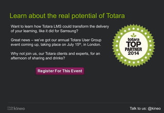 Learn about the real potential of Totara
Want to learn how Totara LMS could transform the delivery
of your learning, like it did for Samsung?
Great news – we’ve got our annual Totara User Group
event coming up, taking place on July 15th, in London.
Why not join us, our Totara clients and experts, for an
afternoon of sharing and drinks?
Talk to us: @kineo
 