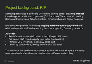 Project background: RfP
Samsung Backstage is Samsung UK’s online training portal, providing product
knowledge for retailers and operators (O2, Carphone Warehouse, etc.) selling
Samsung Smartphones, Tablets, Laptops, Smartwatches and Digital Cameras.
It is also a key platform for building ongoing relationships/engagement with
retail and operator staff and rewarding them for supporting Samsung products.
Audience
• Retail/Operator store staff based in the UK (up to 70k users)
• Call centre staff based globally (e.g. India, South Africa)
• Primarily 20-34 year old, tech savvy sales staff
• Driven by competitions, money and the thrill of a sale!
This audience live and breathe phones, they love to know their specs and really
want to understand what makes new handsets different and exciting
Talk to us: @kineo
 