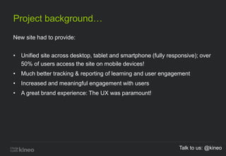 Project background…
New site had to provide:
• Unified site across desktop, tablet and smartphone (fully responsive); over
50% of users access the site on mobile devices!
• Much better tracking & reporting of learning and user engagement
• Increased and meaningful engagement with users
• A great brand experience: The UX was paramount!
Talk to us: @kineo
 