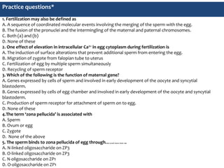 Practice questions*
1. Fertilization may also be defined as
A. A sequence of coordinated molecular events involving the merging of the sperm with the egg.
B. The fusion of the pronuclei and the intermingling of the maternal and paternal chromosomes.
C. Both (a) and (b)
D. None of these
2. One effect of elevation in intracellular Ca2+ in egg cytoplasm during fertilization is
A. The induction of surface alterations that prevent additional sperm from entering the egg.
B. Migration of zygote from falopian tube to uterus
C. Fertilization of egg by multiple sperm simultaneously
D. Recycling of sperm receptor
3. Which of the following is the function of maternal gene?
A. Genes expressed by cells of sperm and involved in early development of the oocyte and syncytial
blastoderm.
B. Genes expressed by cells of egg chamber and involved in early development of the oocyte and syncytial
blastoderm.
C. Production of sperm receptor for attachment of sperm on to egg.
D. None of these
4.The term ‘zona pellucida’ is associated with
A. Sperm
B. Ovum or egg
C. Zygote
D. None of the above
5. The sperm binds to zona pellucida of egg through…………..
A. N-linked oligosaccharide on ZP3
B. O-linked oligosaccharide on ZP3
C. N-oligosaccharide on ZP1
D. O-oligosaccharide on ZP1
 