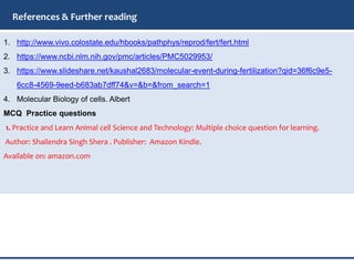 1. http://www.vivo.colostate.edu/hbooks/pathphys/reprod/fert/fert.html
2. https://www.ncbi.nlm.nih.gov/pmc/articles/PMC5029953/
3. https://www.slideshare.net/kaushal2683/molecular-event-during-fertilization?qid=36f6c9e5-
6cc8-4569-9eed-b683ab7dff74&v=&b=&from_search=1
4. Molecular Biology of cells. Albert
MCQ Practice questions
1. Practice and Learn Animal cell Science and Technology: Multiple choice question for learning.
Author: Shailendra Singh Shera . Publisher: Amazon Kindle.
Available on: amazon.com
References & Further reading
 