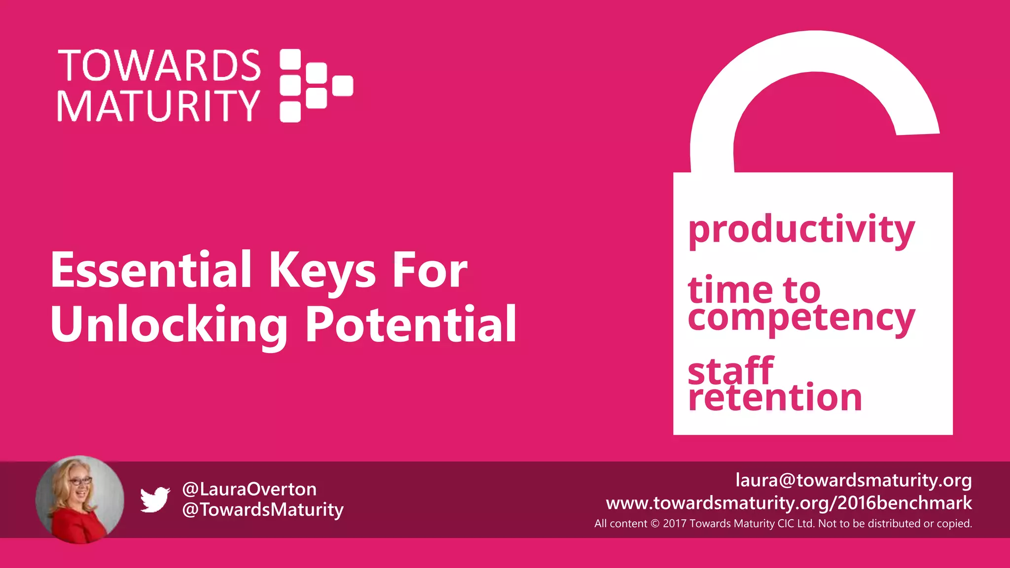 All content © 2017 Towards Maturity CIC Ltd. Not to be distributed or copied.
laura@towardsmaturity.org
www.towardsmaturity.org/2016benchmark
@LauraOverton
@TowardsMaturity
Essential Keys For
Unlocking Potential
productivity
time to
competency
staff
retention
 