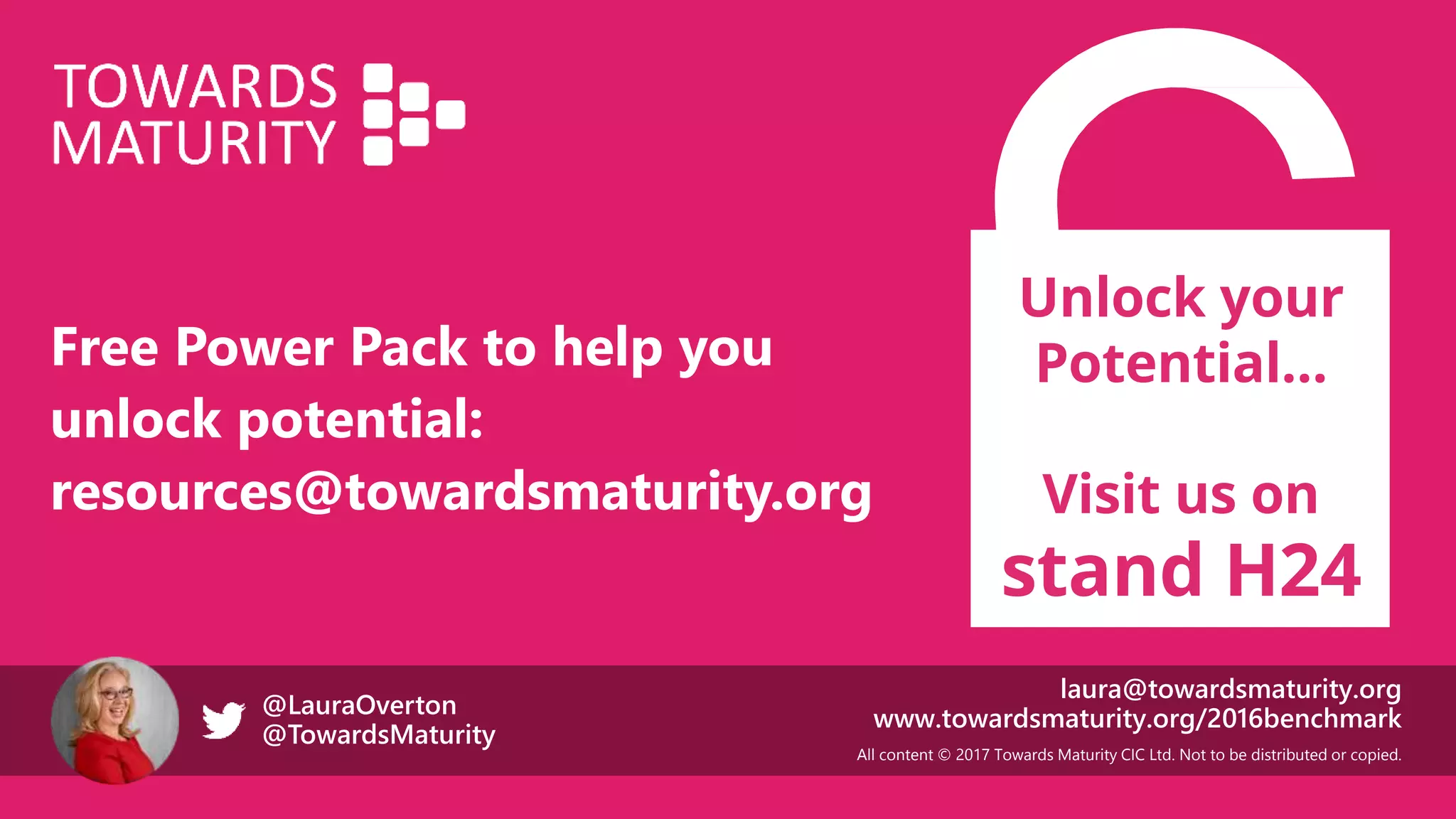 All content © 2017 Towards Maturity CIC Ltd. Not to be distributed or copied.
laura@towardsmaturity.org
www.towardsmaturity.org/2016benchmark@LauraOverton
@TowardsMaturity
Unlock your
Potential…
Visit us on
stand H24
Free Power Pack to help you
unlock potential:
resources@towardsmaturity.org
 