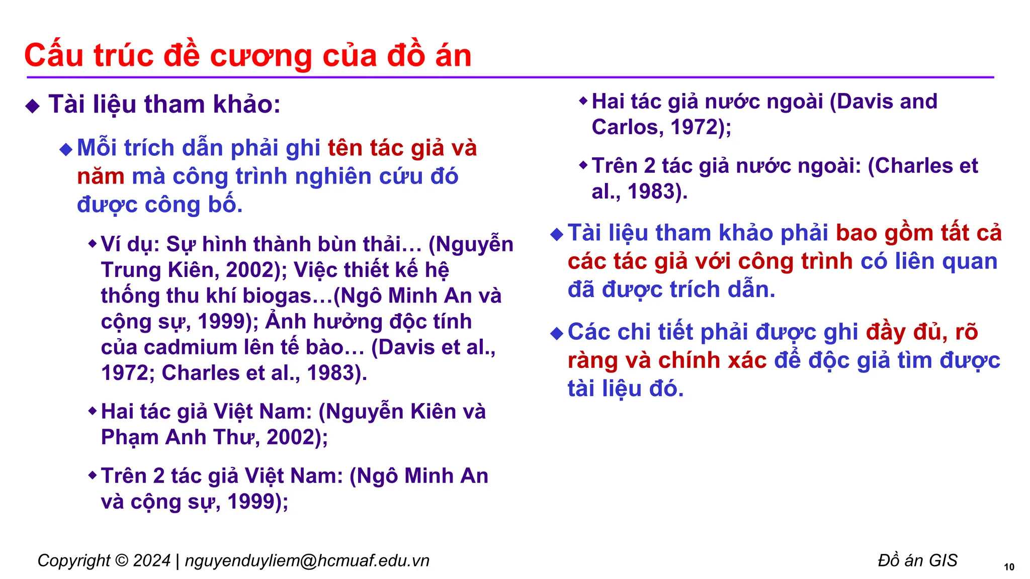 Copyright © 2024 | nguyenduyliem@hcmuaf.edu.vn Đồ án GIS
Cấu trúc đề cương của đồ án
 Tài liệu tham khảo:
 Mỗi trích dẫn phải ghi tên tác giả và
năm mà công trình nghiên cứu đó
được công bố.
Ví dụ: Sự hình thành bùn thải… (Nguyễn
Trung Kiên, 2002); Việc thiết kế hệ
thống thu khí biogas…(Ngô Minh An và
cộng sự, 1999); Ảnh hưởng độc tính
của cadmium lên tế bào… (Davis et al.,
1972; Charles et al., 1983).
Hai tác giả Việt Nam: (Nguyễn Kiên và
Phạm Anh Thư, 2002);
Trên 2 tác giả Việt Nam: (Ngô Minh An
và cộng sự, 1999);
Hai tác giả nước ngoài (Davis and
Carlos, 1972);
Trên 2 tác giả nước ngoài: (Charles et
al., 1983).
 Tài liệu tham khảo phải bao gồm tất cả
các tác giả với công trình có liên quan
đã được trích dẫn.
 Các chi tiết phải được ghi đầy đủ, rõ
ràng và chính xác để độc giả tìm được
tài liệu đó.
10
 