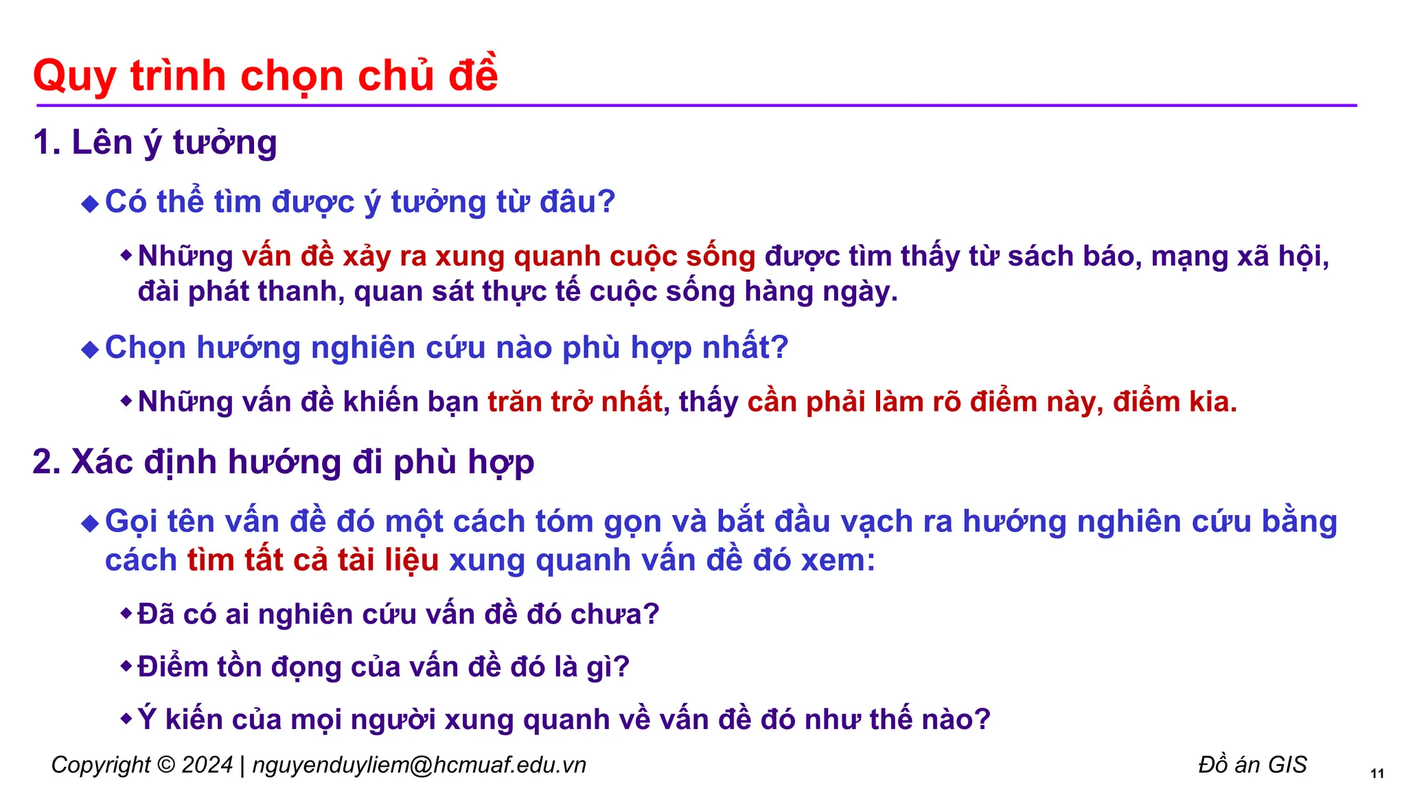 Copyright © 2024 | nguyenduyliem@hcmuaf.edu.vn Đồ án GIS
Quy trình chọn chủ đề
1. Lên ý tưởng
 Có thể tìm được ý tưởng từ đâu?
Những vấn đề xảy ra xung quanh cuộc sống được tìm thấy từ sách báo, mạng xã hội,
đài phát thanh, quan sát thực tế cuộc sống hàng ngày.
 Chọn hướng nghiên cứu nào phù hợp nhất?
Những vấn đề khiến bạn trăn trở nhất, thấy cần phải làm rõ điểm này, điểm kia.
2. Xác định hướng đi phù hợp
 Gọi tên vấn đề đó một cách tóm gọn và bắt đầu vạch ra hướng nghiên cứu bằng
cách tìm tất cả tài liệu xung quanh vấn đề đó xem:
Đã có ai nghiên cứu vấn đề đó chưa?
Điểm tồn đọng của vấn đề đó là gì?
Ý kiến của mọi người xung quanh về vấn đề đó như thế nào?
11
 