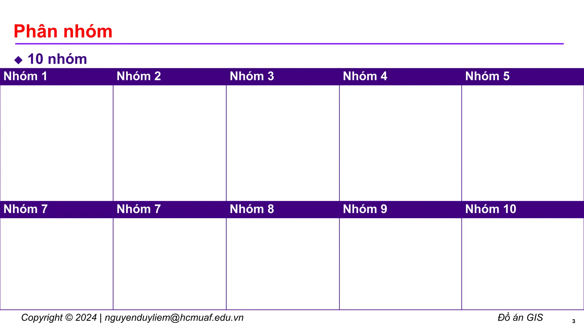 Copyright © 2024 | nguyenduyliem@hcmuaf.edu.vn Đồ án GIS
Phân nhóm
10
 nhóm
3
Nhóm 1 Nhóm 2 Nhóm 3 Nhóm 4 Nhóm 5
Nhóm 7 Nhóm 7 Nhóm 8 Nhóm 9 Nhóm 10
 