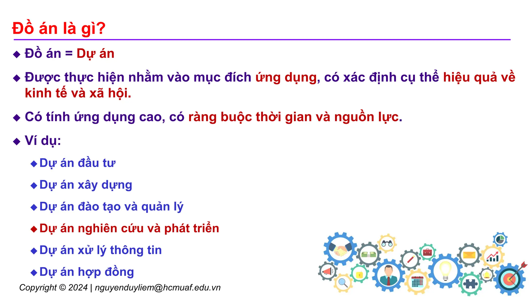 Copyright © 2024 | nguyenduyliem@hcmuaf.edu.vn Đồ án GIS
Đồ án là gì?
 Đồ án = Dự án
 Được thực hiện nhằm vào mục đích ứng dụng, có xác định cụ thể hiệu quả về
kinh tế và xã hội.
 Có tính ứng dụng cao, có ràng buộc thời gian và nguồn lực.
 Ví dụ:
 Dự án đầu tư
 Dự án xây dựng
 Dự án đào tạo và quản lý
 Dự án nghiên cứu và phát triển
 Dự án xử lý thông tin
 Dự án hợp đồng
4
 