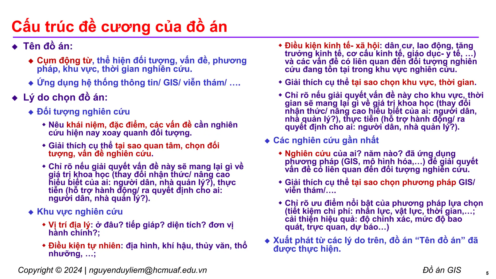 Copyright © 2024 | nguyenduyliem@hcmuaf.edu.vn Đồ án GIS
Cấu trúc đề cương của đồ án
 Tên đồ án:
 Cụm động từ, thể hiện đối tượng, vấn đề, phương
pháp, khu vực, thời gian nghiên cứu.
 Ứng dụng hệ thống thông tin/ GIS/ viễn thám/ ….
 Lý do chọn đồ án:
 Đối tượng nghiên cứu
 Nêu khái niệm, đặc điểm, các vấn đề cần nghiên
cứu hiện nay xoay quanh đối tượng.
 Giải thích cụ thể tại sao quan tâm, chọn đối
tượng, vấn đề nghiên cứu.
 Chỉ rõ nếu giải quyết vấn đề này sẽ mang lại gì về
giá trị khoa học (thay đổi nhận thức/ nâng cao
hiểu biết của ai: người dân, nhà quản lý?), thực
tiễn (hỗ trợ hành động/ ra quyết định cho ai:
người dân, nhà quản lý?).
 Khu vực nghiên cứu
 Vị trí địa lý: ở đâu? tiếp giáp? diện tích? đơn vị
hành chính?;
 Điều kiện tự nhiên: địa hình, khí hậu, thủy văn, thổ
nhưỡng, …;
 Điều kiện kinh tế- xã hội: dân cư, lao động, tăng
trưởng kinh tế, cơ cấu kinh tế, giáo dục- y tế, …)
và các vấn đề có liên quan đến đối tượng nghiên
cứu đang tồn tại trong khu vực nghiên cứu.
 Giải thích cụ thể tại sao chọn khu vực, thời gian.
 Chỉ rõ nếu giải quyết vấn đề này cho khu vực, thời
gian sẽ mang lại gì về giá trị khoa học (thay đổi
nhận thức/ nâng cao hiểu biết của ai: người dân,
nhà quản lý?), thực tiễn (hỗ trợ hành động/ ra
quyết định cho ai: người dân, nhà quản lý?).
 Các nghiên cứu gần nhất
 Nghiên cứu của ai? năm nào? đã ứng dụng
phương pháp (GIS, mô hình hóa,…) để giải quyết
vấn đề có liên quan đến đối tượng nghiên cứu.
 Giải thích cụ thể tại sao chọn phương pháp GIS/
viễn thám/….
 Chỉ rõ ưu điểm nổi bật của phương pháp lựa chọn
(tiết kiệm chi phí: nhân lực, vật lực, thời gian,…;
cải thiện hiệu quả: độ chính xác, mức độ bao
quát, trực quan, dự báo…)
 Xuất phát từ các lý do trên, đồ án “Tên đồ án” đã
được thực hiện.
5
 