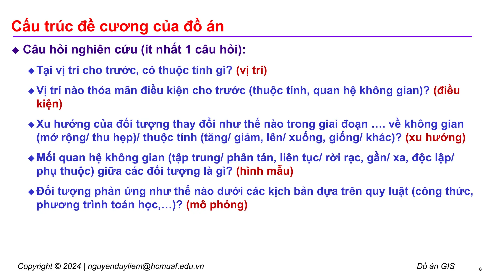 Copyright © 2024 | nguyenduyliem@hcmuaf.edu.vn Đồ án GIS
Cấu trúc đề cương của đồ án
 Câu hỏi nghiên cứu (ít nhất 1 câu hỏi):
 Tại vị trí cho trước, có thuộc tính gì? (vị trí)
 Vị trí nào thỏa mãn điều kiện cho trước (thuộc tính, quan hệ không gian)? (điều
kiện)
 Xu hướng của đối tượng thay đổi như thế nào trong giai đoạn …. về không gian
(mở rộng/ thu hẹp)/ thuộc tính (tăng/ giảm, lên/ xuống, giống/ khác)? (xu hướng)
 Mối quan hệ không gian (tập trung/ phân tán, liên tục/ rời rạc, gần/ xa, độc lập/
phụ thuộc) giữa các đối tượng là gì? (hình mẫu)
 Đối tượng phản ứng như thế nào dưới các kịch bản dựa trên quy luật (công thức,
phương trình toán học,…)? (mô phỏng)
6
 