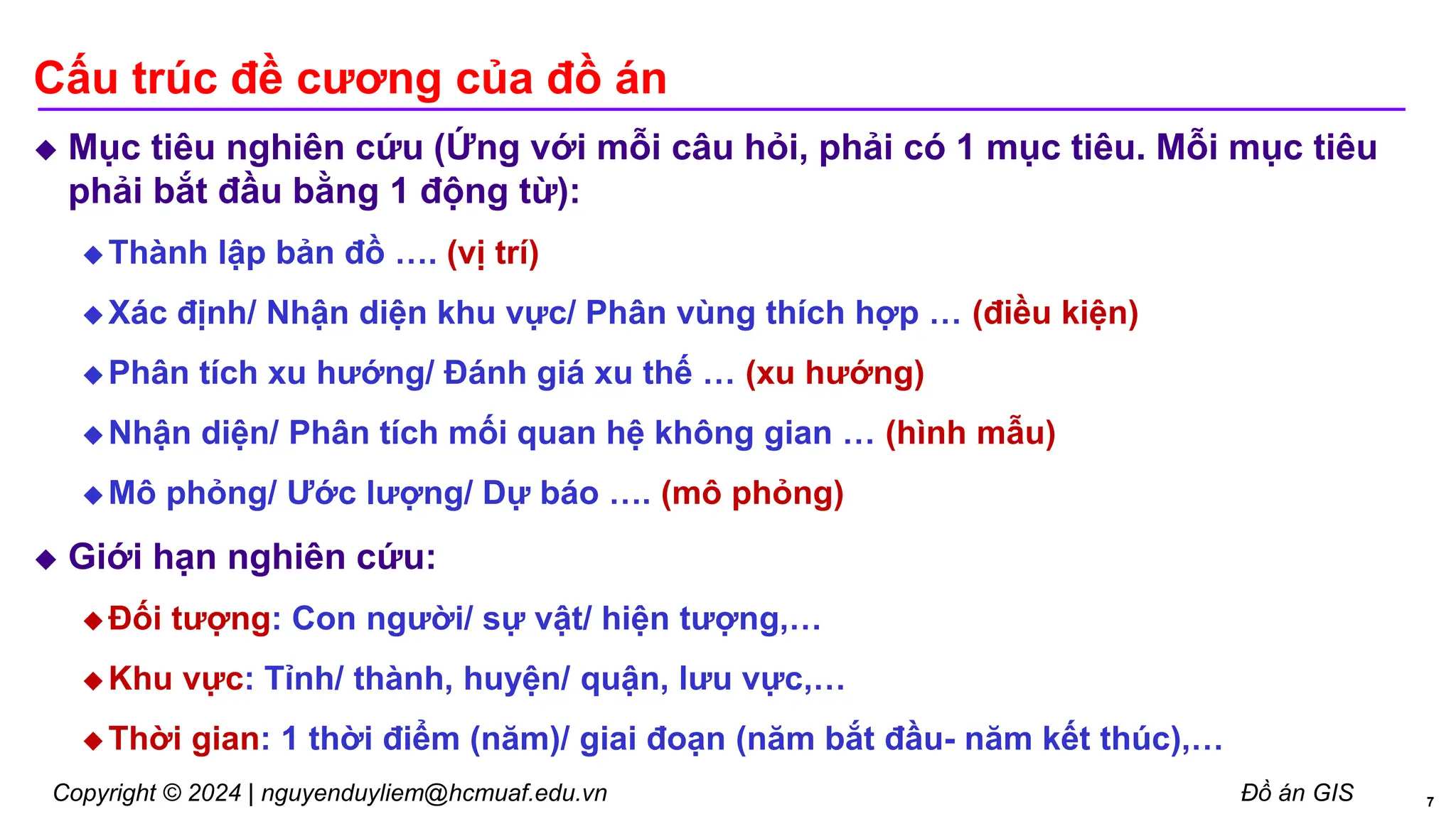 Copyright © 2024 | nguyenduyliem@hcmuaf.edu.vn Đồ án GIS
Cấu trúc đề cương của đồ án
 Mục tiêu nghiên cứu (Ứng với mỗi câu hỏi, phải có 1 mục tiêu. Mỗi mục tiêu
phải bắt đầu bằng 1 động từ):
 Thành lập bản đồ …. (vị trí)
 Xác định/ Nhận diện khu vực/ Phân vùng thích hợp … (điều kiện)
 Phân tích xu hướng/ Đánh giá xu thế … (xu hướng)
 Nhận diện/ Phân tích mối quan hệ không gian … (hình mẫu)
 Mô phỏng/ Ước lượng/ Dự báo …. (mô phỏng)
 Giới hạn nghiên cứu:
 Đối tượng: Con người/ sự vật/ hiện tượng,…
 Khu vực: Tỉnh/ thành, huyện/ quận, lưu vực,…
 Thời gian: 1 thời điểm (năm)/ giai đoạn (năm bắt đầu- năm kết thúc),…
7
 
