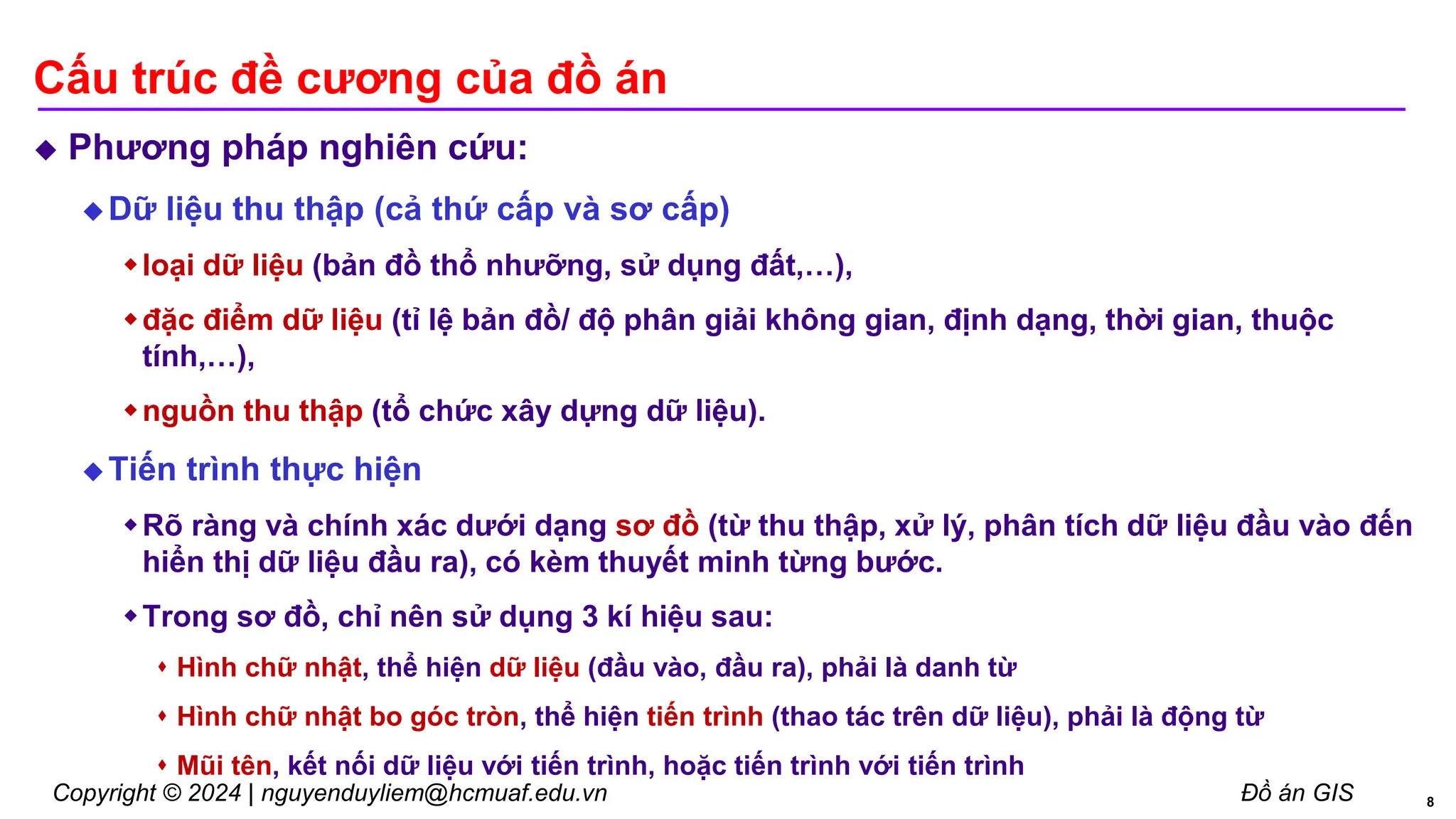 Copyright © 2024 | nguyenduyliem@hcmuaf.edu.vn Đồ án GIS
Cấu trúc đề cương của đồ án
 Phương pháp nghiên cứu:
 Dữ liệu thu thập (cả thứ cấp và sơ cấp)
loại dữ liệu (bản đồ thổ nhưỡng, sử dụng đất,…),
đặc điểm dữ liệu (tỉ lệ bản đồ/ độ phân giải không gian, định dạng, thời gian, thuộc
tính,…),
nguồn thu thập (tổ chức xây dựng dữ liệu).
 Tiến trình thực hiện
Rõ ràng và chính xác dưới dạng sơ đồ (từ thu thập, xử lý, phân tích dữ liệu đầu vào đến
hiển thị dữ liệu đầu ra), có kèm thuyết minh từng bước.
Trong sơ đồ, chỉ nên sử dụng 3 kí hiệu sau:
 Hình chữ nhật, thể hiện dữ liệu (đầu vào, đầu ra), phải là danh từ
 Hình chữ nhật bo góc tròn, thể hiện tiến trình (thao tác trên dữ liệu), phải là động từ
 Mũi tên, kết nối dữ liệu với tiến trình, hoặc tiến trình với tiến trình
8
 