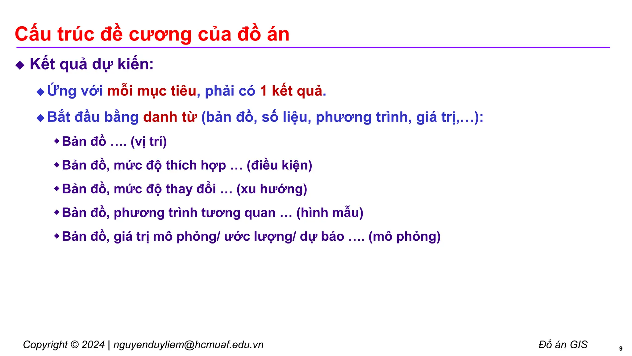 Copyright © 2024 | nguyenduyliem@hcmuaf.edu.vn Đồ án GIS
Cấu trúc đề cương của đồ án
 Kết quả dự kiến:
 Ứng với mỗi mục tiêu, phải có 1 kết quả.
 Bắt đầu bằng danh từ (bản đồ, số liệu, phương trình, giá trị,…):
Bản đồ …. (vị trí)
Bản đồ, mức độ thích hợp … (điều kiện)
Bản đồ, mức độ thay đổi … (xu hướng)
Bản đồ, phương trình tương quan … (hình mẫu)
Bản đồ, giá trị mô phỏng/ ước lượng/ dự báo …. (mô phỏng)
9
 