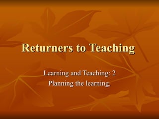 Returners to Teaching  Learning and Teaching: 2 Planning the learning. 