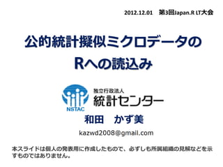 公的統計擬似ミクロデータの
Rへの読込み
和田 かず美
本スライドは個人の発表用に作成したもので、必ずしも所属組織の見解などを示
すものではありません。
2012.12.01 第3回Japan.R LT大会
 