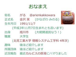 おなまえ
俗名
がる @arienkakkowara
正式名
金沢 実
(かなざわ みのる)
生年月日 1991/11/7
(平成3年11月7日生まれとも言います)
出身
旭川市
(大絶賛道民なう！)
職業
大学生
(北見工業大学 情報システム工学科 4年次)
趣味
後ほど紹介します
所属団体 後ほど紹介します
近況報告 最近カルピスの原液にハマりました

 