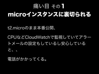 t2.microのまま本番公開、
CPUなどCloudWatchで監視していてアラー
トメールの設定もしているし安心している
と、、
電話がかかってくる。
痛い目 その１
microインスタンスに裏切られる
 