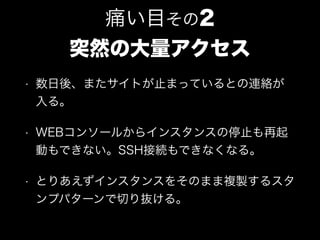 • 数日後、またサイトが止まっているとの連絡が
入る。
• WEBコンソールからインスタンスの停止も再起
動もできない。SSH接続もできなくなる。
• とりあえずインスタンスをそのまま複製するスタ
ンプパターンで切り抜ける。
痛い目その2
突然の大量アクセス
 