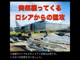 突然襲ってくる
ロシアからの猛攻
小規模サイトでもセキュリティ対策は必須です。
しかるべき施策を行いましょう。
 