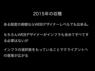 ある程度の規模ならWEBデザイナーレベルでも出来る。
2015年の収穫
もちろんWEBデザイナーがインフラも含めてすべてす
る必要はないが
インフラの選択肢をもっていることでクライアントへ
の提案が広がる
 