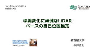 環境変化に頑健なLiDAR
ベースの自己位置推定
名古屋大学
赤井直紀
https://github.com/
NaokiAkai/AutoNavi
実家の柴犬（くぅちゃん）
つくばチャレンジ2020
第1回LT大会
 