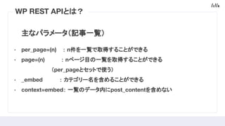 主なパラメータ（記事一覧）
· per_page=(n) ： n件を一覧で取得することができる
· page=(n) 　： nページ目 一覧を取得することができる
　　　　　　　　（per_pageとセットで使う）
· _embed 　 　： カテゴリー名を含めることができる
· context=embed： 一覧 データ内にpost_contentを含めない
WP REST APIと ？
 