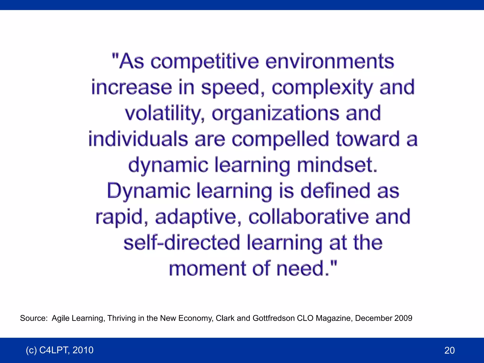 "As competitive environments increase in speed, complexity and volatility, organizations and individuals are compelled toward a dynamic learning mindset. Dynamic learning is defined as rapid, adaptive, collaborative and self-directed learning at the moment of need."Source:  Agile Learning, Thriving in the New Economy, Clark and Gottfredson CLO Magazine, December 2009(c) C4LPT, 201020
