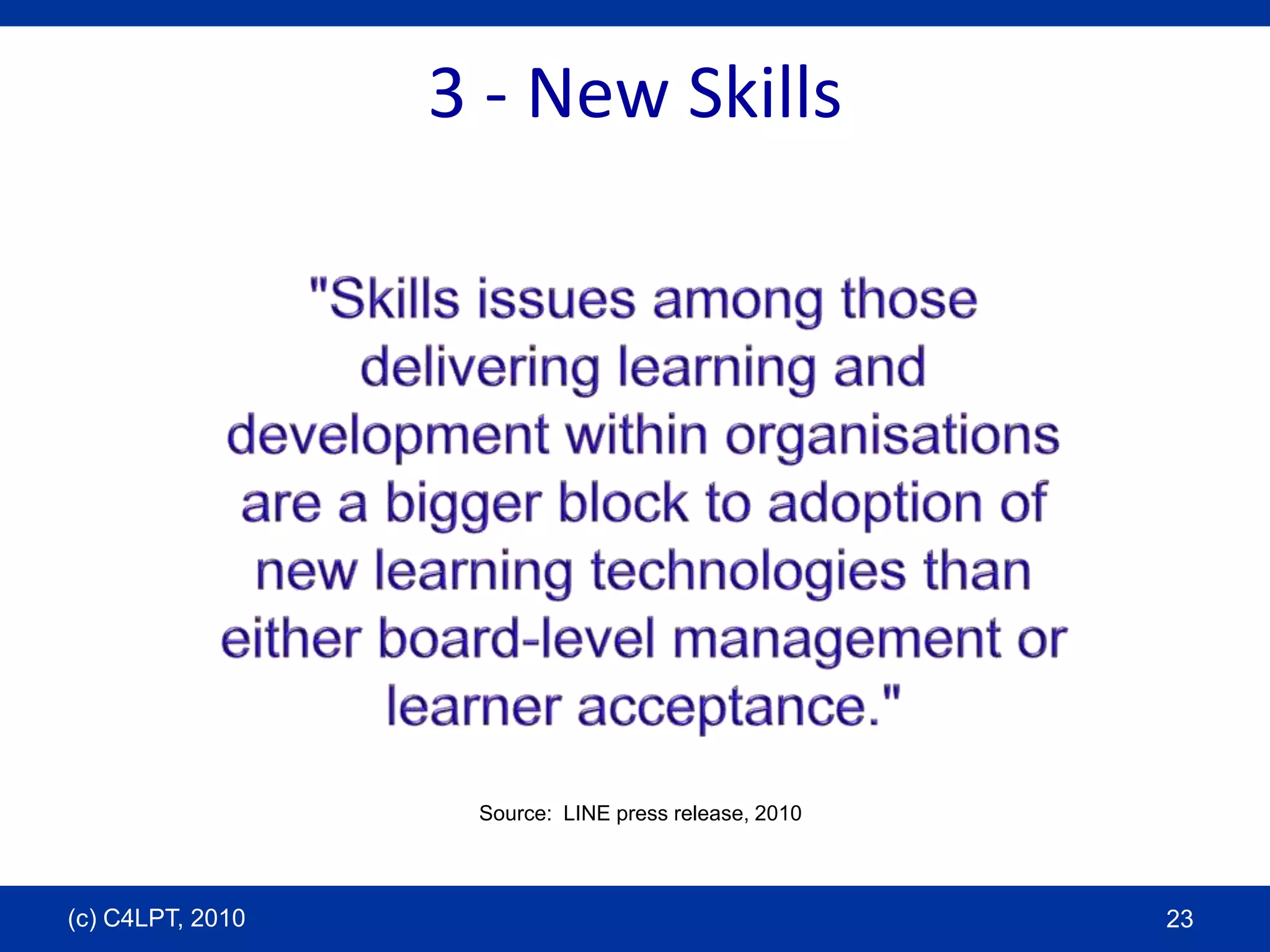 3 - New Skills"Skills issues among those delivering learning and development within organisations are a bigger block to adoption of new learning technologies than either board-level management or learner acceptance."Source:  LINE press release, 2010(c) C4LPT, 201023