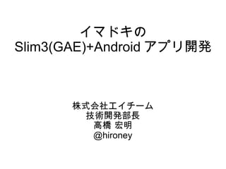 イマドキの Slim3(GAE)+Android アプリ開発 株式会社エイチーム 技術開発部長 高橋 宏明 @hironey 