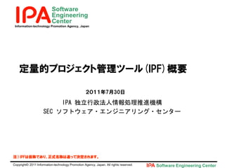 Software
                           Engineering
                           Center
 Information-technology Promotion Agency, Japan




    定量的プロジェクト管理ツール(IPF)概要

                                                  ２０１１年7月30日

                          IPA 独立行政法人情報処理推進機構
                     SEC ソフトウェア・エンジニアリング・センター




注） IPFは仮称であり、正式名称は追って決定されます。

Copyright© 2011 Information-technology Promotion Agency, Japan. All rights reserved.   Software Engineering Center
 