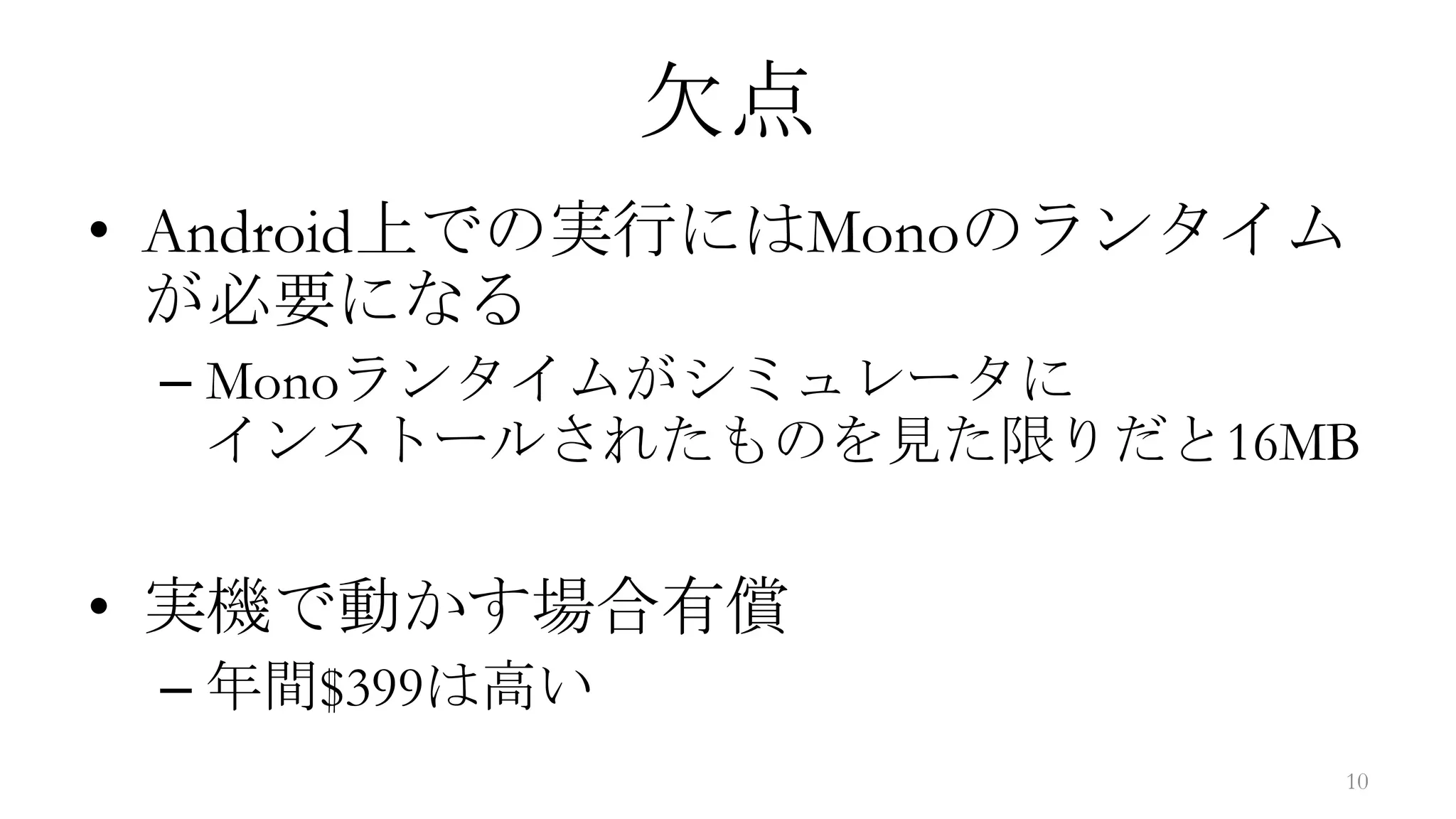 欠点
• Android上での実行にはMonoのランタイム
  が必要になる
 – Monoランタイムがシミュレータに
   インストールされたものを見た限りだと16MB

• 実機で動かす場合有償
 – 年間$399は高い
                         10
 