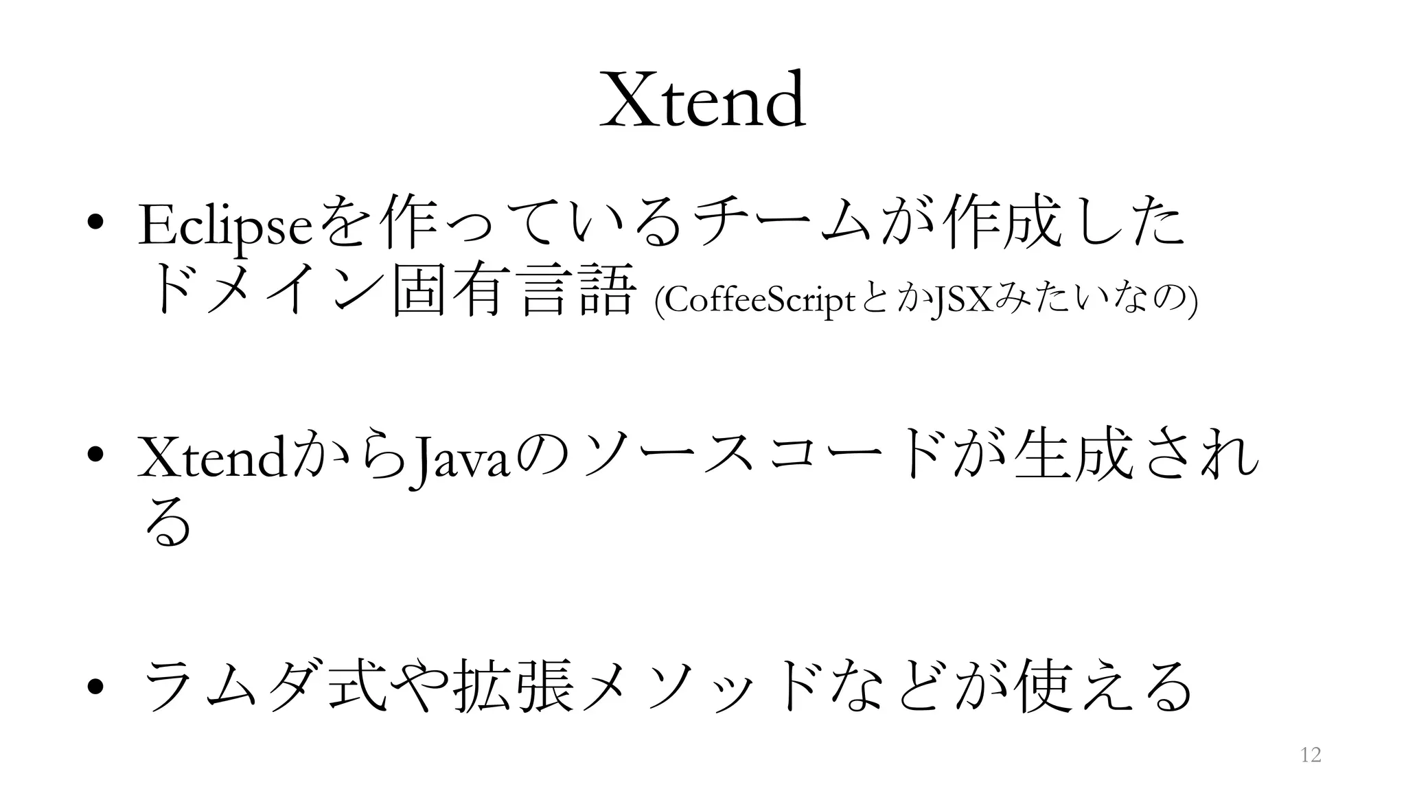 Xtend
• Eclipseを作っているチームが作成した
  ドメイン固有言語 (CoffeeScriptとかJSXみたいなの)

• XtendからJavaのソースコードが生成され
  る

• ラムダ式や拡張メソッドなどが使える
                                      12
 