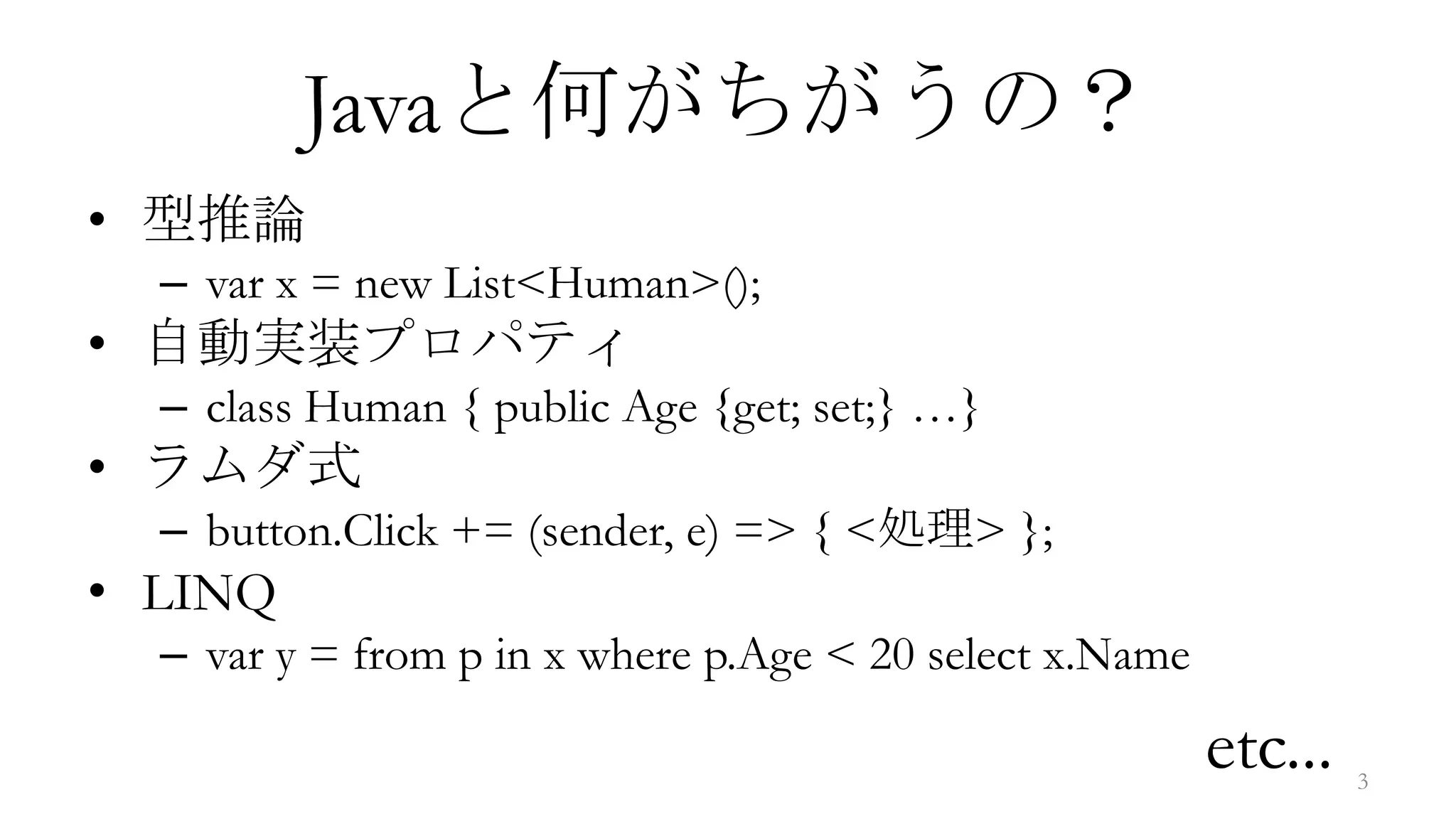 Javaと何がちがうの？
• 型推論
  – var x = new List<Human>();
• 自動実装プロパティ
  – class Human { public Age {get; set;} …}
• ラムダ式
  – button.Click += (sender, e) => { <処理> };
• LINQ
  – var y = from p in x where p.Age < 20 select x.Name

                                                         etc...   3
 