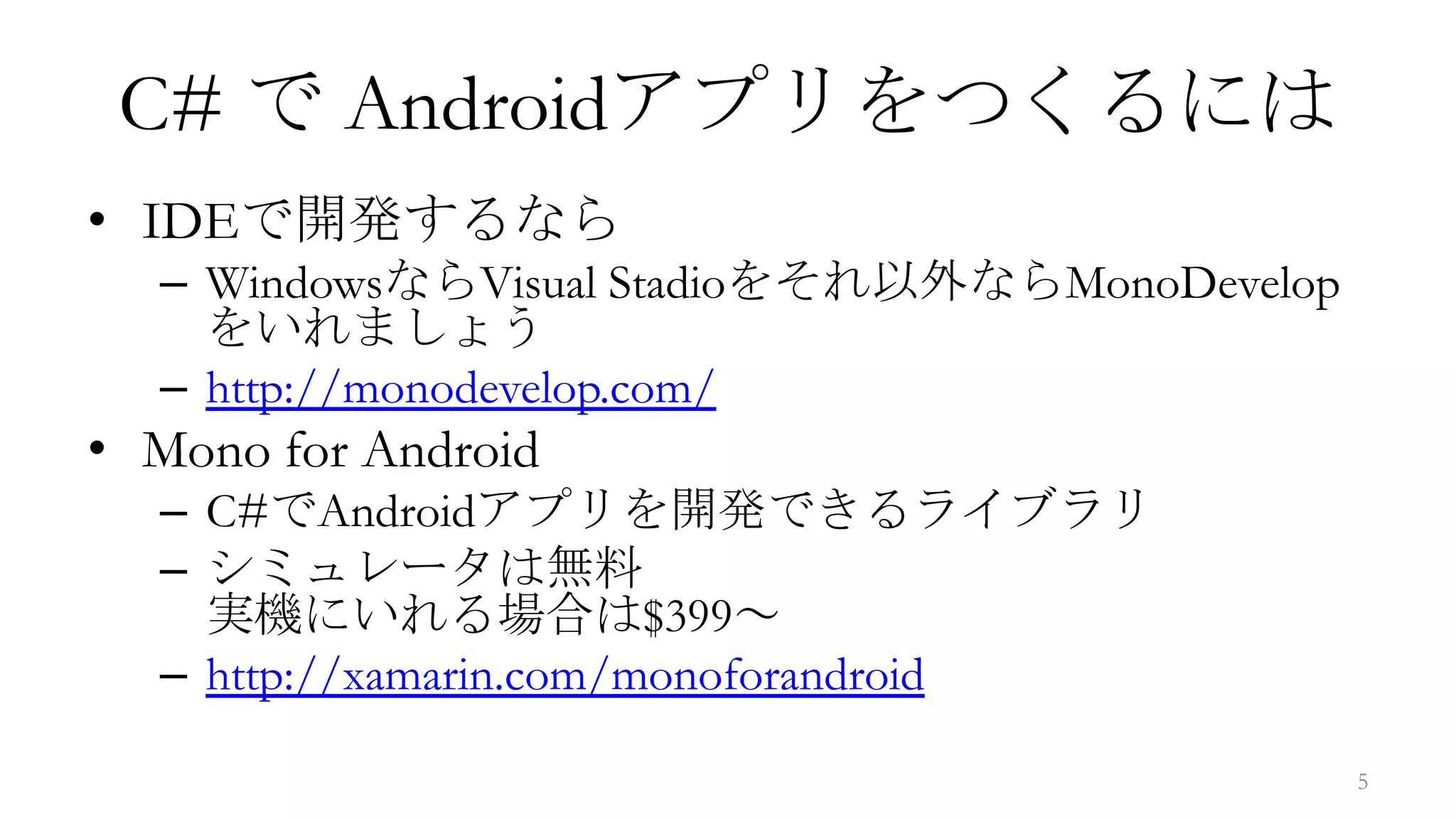 C# で Androidアプリをつくるには
• IDEで開発するなら
  – WindowsならVisual Stadioをそれ以外ならMonoDevelop
    をいれましょう
  – http://monodevelop.com/
• Mono for Android
  – C#でAndroidアプリを開発できるライブラリ
  – シミュレータは無料
    実機にいれる場合は$399～
  – http://xamarin.com/monoforandroid

                                               5
 