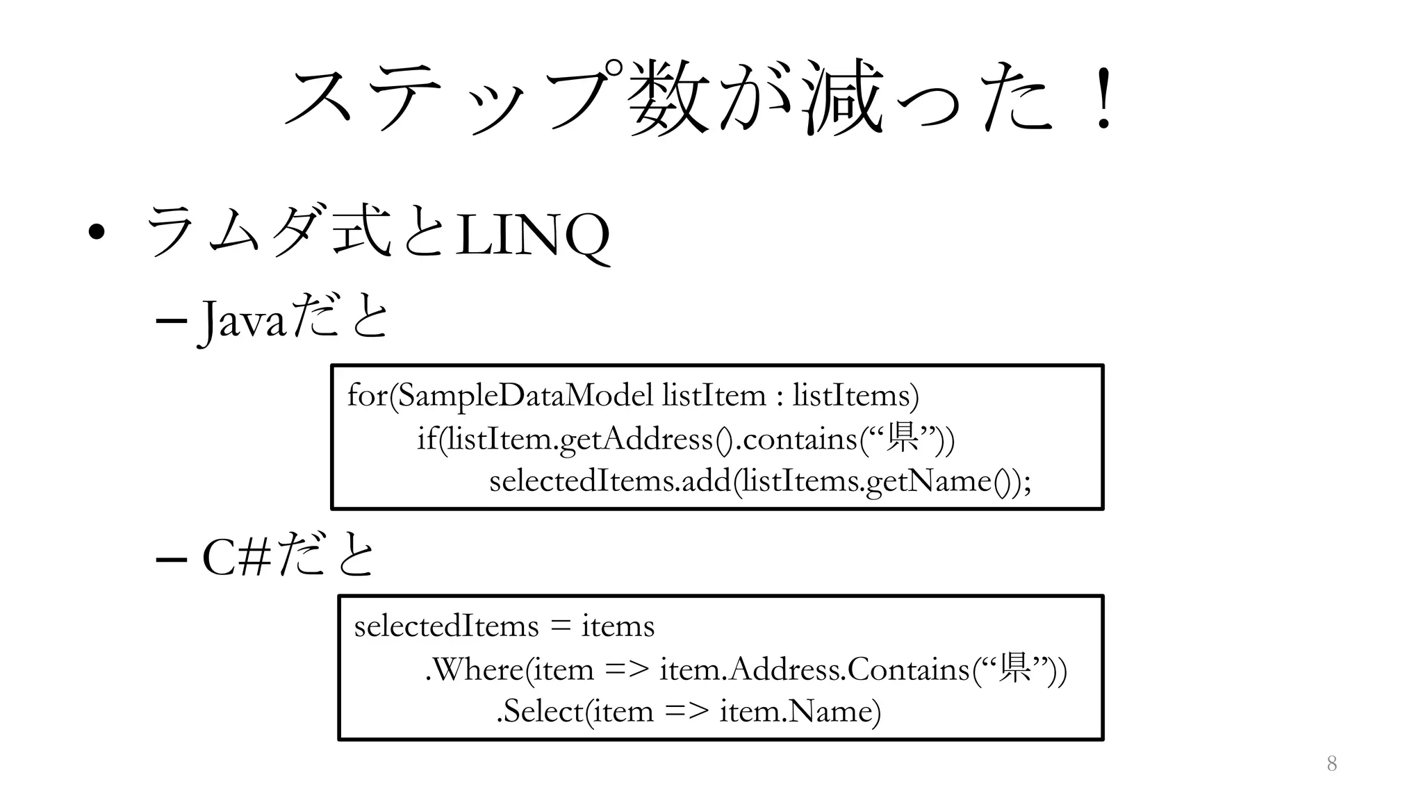 ステップ数が減った！
• ラムダ式とLINQ
 – Javaだと
       for(SampleDataModel listItem : listItems)
            if(listItem.getAddress().contains(“県”))
                   selectedItems.add(listItems.getName());

 – C#だと
       selectedItems = items
             .Where(item => item.Address.Contains(“県”))
                  .Select(item => item.Name)
                                                             8
 