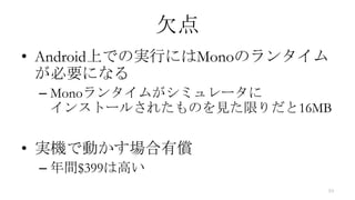 欠点
• Android上での実行にはMonoのランタイム
  が必要になる
 – Monoランタイムがシミュレータに
   インストールされたものを見た限りだと16MB

• 実機で動かす場合有償
 – 年間$399は高い
                         10
 