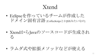 Xtend
• Eclipseを作っているチームが作成した
  ドメイン固有言語 (CoffeeScriptとかJSXみたいなの)

• XtendからJavaのソースコードが生成され
  る

• ラムダ式や拡張メソッドなどが使える
                                      12
 