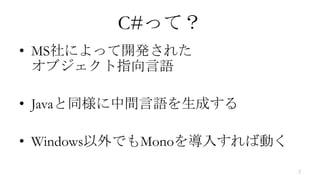 C#って？
• MS社によって開発された
  オブジェクト指向言語

• Javaと同様に中間言語を生成する

• Windows以外でもMonoを導入すれば動く
                            2
 