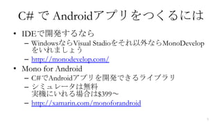 C# で Androidアプリをつくるには
• IDEで開発するなら
  – WindowsならVisual Stadioをそれ以外ならMonoDevelop
    をいれましょう
  – http://monodevelop.com/
• Mono for Android
  – C#でAndroidアプリを開発できるライブラリ
  – シミュレータは無料
    実機にいれる場合は$399～
  – http://xamarin.com/monoforandroid

                                               5
 