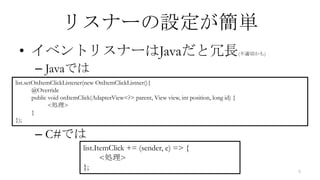 リスナーの設定が簡単
 • イベントリスナーはJavaだと冗長                                                                         (不適切かも)


        – Javaでは
list.setOnItemClickListener(new OnItemClickListner(){
        @Override
        public void onItemClick(AdapterView<?> parent, View view, int position, long id) {
               <処理>
        }
});

        – C#では
                           list.ItemClick += (sender, e) => {
                                  <処理>
                           };                                                                          9
 