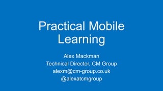 Practical Mobile
Learning
Alex Mackman
Technical Director, CM Group
alexm@cm-group.co.uk
@alexatcmgroup

 