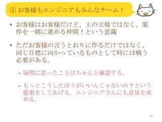 ④ お客様もエンジニアもみんなチーム！
• お客様はお客様だけど、上の立場ではなく、案
件を一緒に進める仲間！という意識
• ただお客様の言うとおりに作るだけではなく、
同じ目標に向かっているものとして時には戦う
必要がある。
– 疑問に思ったことはちゃんと確認する。
– もっとこうしたほうがいいんじゃないの？という
提案をしてあげる。エンジニアさんにも意見を求
める。
10

 