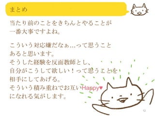 まとめ
当たり前のことをきちんとやることが
一番大事ですよね。
こういう対応嫌だなぁ…って思うこと
あると思います。
そうした経験を反面教師とし、
自分がこうして欲しい！って思うことを
相手にしてあげる。
そういう積み重ねでお互いHappy♥
になれる気がします。
12

 