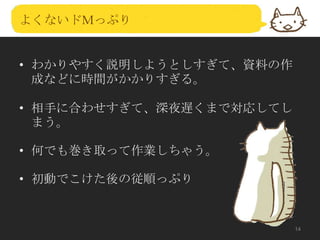 よくないドＭっぷり

• わかりやすく説明しようとしすぎて、資料の作
成などに時間がかかりすぎる。
• 相手に合わせすぎて、深夜遅くまで対応してし
まう。
• 何でも巻き取って作業しちゃう。
• 初動でこけた後の従順っぷり

14

 