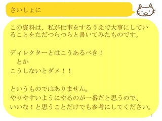 さいしょに
この資料は、私が仕事をするうえで大事にしてい
ることをただつらつらと書いてみたものです。
ディレクターとはこうあるべき！
とか
こうしないとダメ！！
というものではありません。
やりやすいようにやるのが一番だと思うので、
いいな！と思うことだけでも参考にしてください。
2

 