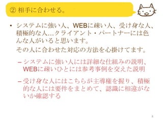 ② 相手に合わせる。
• システムに強い人、WEBに疎い人、受け身な人、
積極的な人…クライアント・パートナーには色
んな人がいると思います。
その人に合わせた対応の方法を心掛けてます。
– システムに強い人には詳細な仕組みの説明、
WEBに疎いひとには参考事例を交えた説明
– 受け身な人にはこちらが主導権を握り、積極
的な人には要件をまとめて、認識に相違がな
いか確認する

8

 