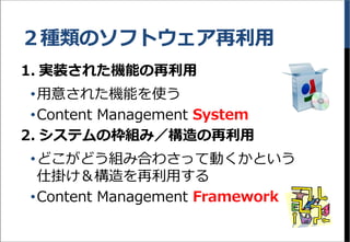 ２種類のソフトウェア再利用
1. 実装された機能の再利用
&bull;用意された機能を使う
&bull;Content Management System
2. システムの枠組み／構造の再利用
&bull;どこがどう組み合わさって動くかという
仕掛け＆構造を再利用する
&bull;Content Management Framework
 