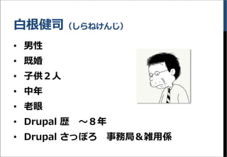白根健司（しらねけんじ）
&bull; 男性
&bull; 既婚
&bull; 子供２人
&bull; 中年
&bull; 老眼
&bull; Drupal 歴 ～８年
&bull; Drupal さっぽろ 事務局＆雑用係
 